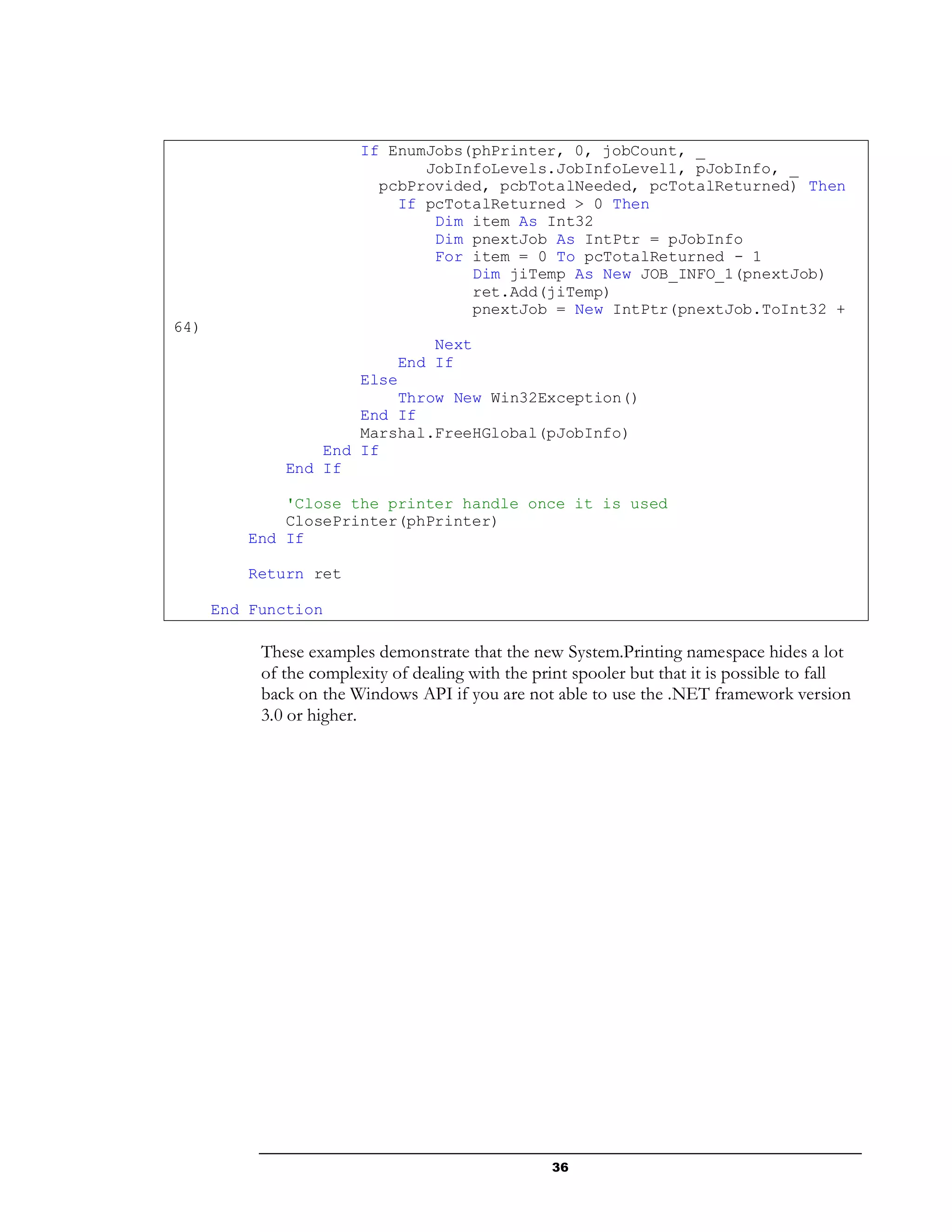 36
If EnumJobs(phPrinter, 0, jobCount, _
JobInfoLevels.JobInfoLevel1, pJobInfo, _
pcbProvided, pcbTotalNeeded, pcTotalReturned) Then
If pcTotalReturned > 0 Then
Dim item As Int32
Dim pnextJob As IntPtr = pJobInfo
For item = 0 To pcTotalReturned - 1
Dim jiTemp As New JOB_INFO_1(pnextJob)
ret.Add(jiTemp)
pnextJob = New IntPtr(pnextJob.ToInt32 +
64)
Next
End If
Else
Throw New Win32Exception()
End If
Marshal.FreeHGlobal(pJobInfo)
End If
End If
'Close the printer handle once it is used
ClosePrinter(phPrinter)
End If
Return ret
End Function
These examples demonstrate that the new System.Printing namespace hides a lot
of the complexity of dealing with the print spooler but that it is possible to fall
back on the Windows API if you are not able to use the .NET framework version
3.0 or higher.
 