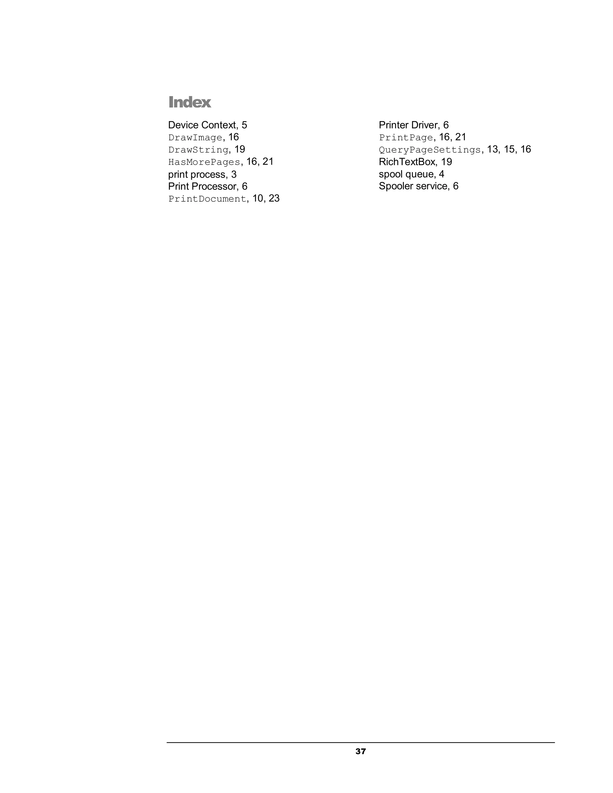 37
Index
Device Context, 5
DrawImage, 16
DrawString, 19
HasMorePages, 16, 21
print process, 3
Print Processor, 6
PrintDocument, 10, 23
Printer Driver, 6
PrintPage, 16, 21
QueryPageSettings, 13, 15, 16
RichTextBox, 19
spool queue, 4
Spooler service, 6
 