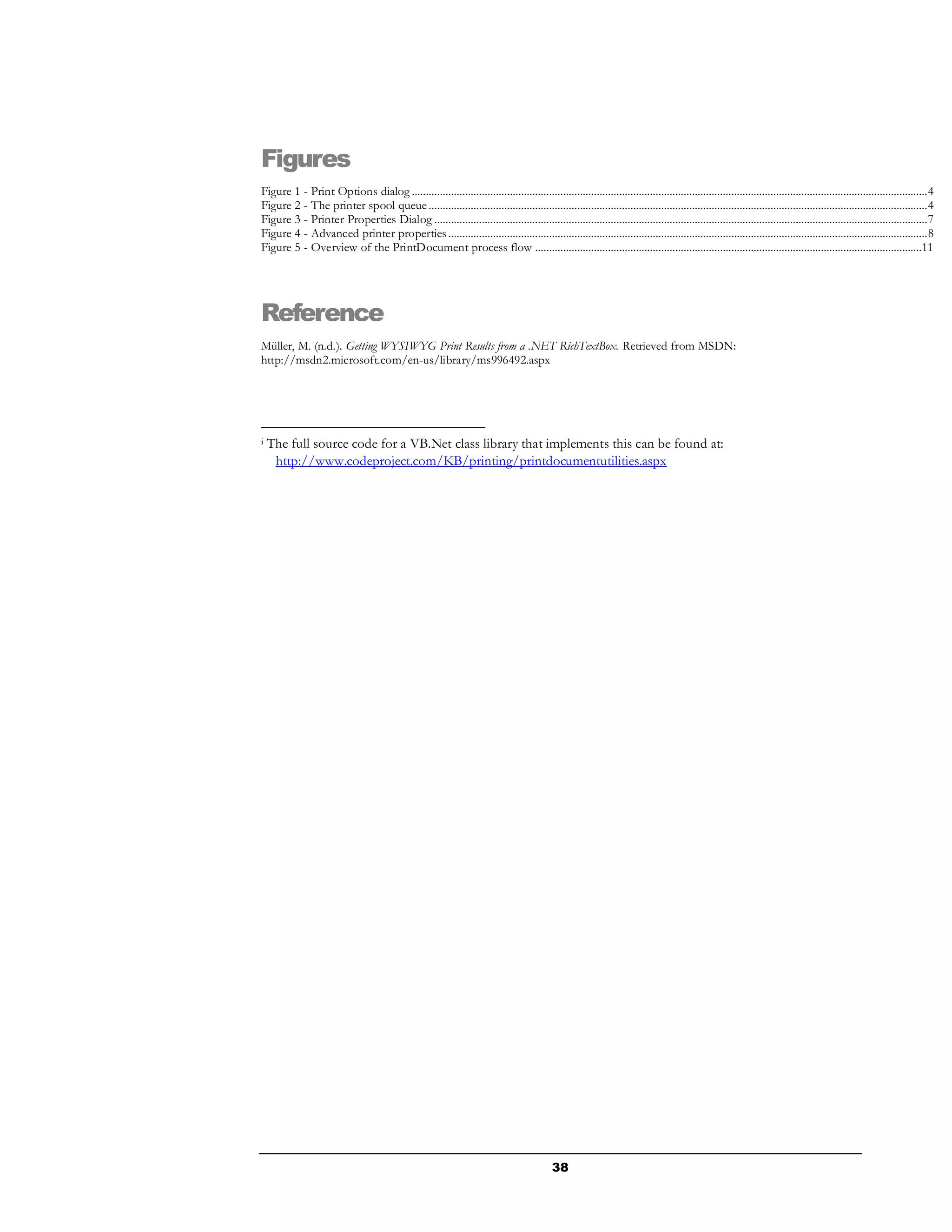 38
Figures
Figure 1 - Print Options dialog ........................................................................................................................................................................................4
Figure 2 - The printer spool queue..................................................................................................................................................................................4
Figure 3 - Printer Properties Dialog ................................................................................................................................................................................7
Figure 4 - Advanced printer properties...........................................................................................................................................................................8
Figure 5 - Overview of the PrintDocument process flow ..........................................................................................................................................11
Reference
Müller, M. (n.d.). Getting WYSIWYG Print Results from a .NET RichTextBox. Retrieved from MSDN:
http://msdn2.microsoft.com/en-us/library/ms996492.aspx
i The full source code for a VB.Net class library that implements this can be found at:
http://www.codeproject.com/KB/printing/printdocumentutilities.aspx
 