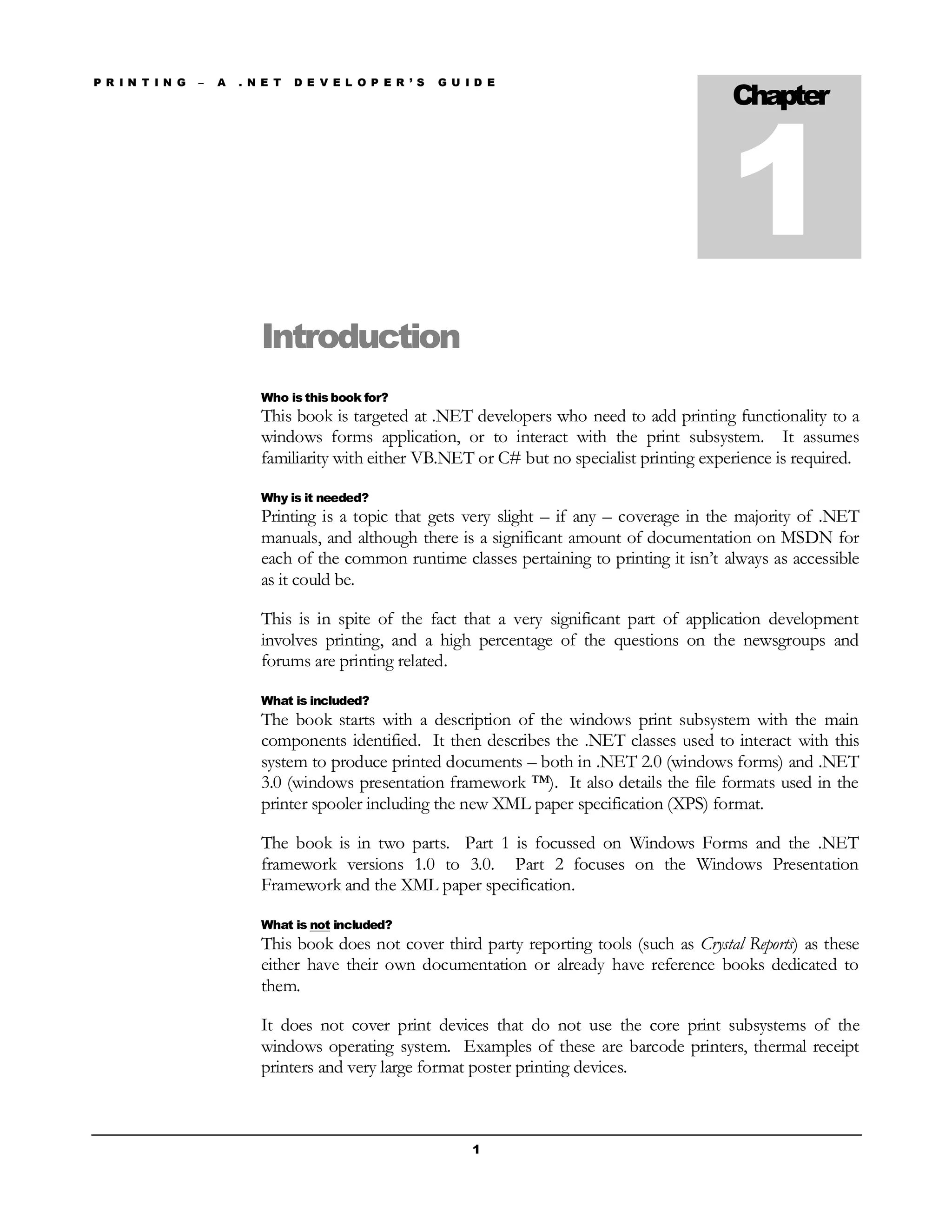 P R I N T I N G – A . N E T D E V E L O P E R ’ S G U I D E
1
Introduction
Who is this book for?
This book is targeted at .NET developers who need to add printing functionality to a
windows forms application, or to interact with the print subsystem. It assumes
familiarity with either VB.NET or C# but no specialist printing experience is required.
Why is it needed?
Printing is a topic that gets very slight – if any – coverage in the majority of .NET
manuals, and although there is a significant amount of documentation on MSDN for
each of the common runtime classes pertaining to printing it isn’t always as accessible
as it could be.
This is in spite of the fact that a very significant part of application development
involves printing, and a high percentage of the questions on the newsgroups and
forums are printing related.
What is included?
The book starts with a description of the windows print subsystem with the main
components identified. It then describes the .NET classes used to interact with this
system to produce printed documents – both in .NET 2.0 (windows forms) and .NET
3.0 (windows presentation framework ™). It also details the file formats used in the
printer spooler including the new XML paper specification (XPS) format.
The book is in two parts. Part 1 is focussed on Windows Forms and the .NET
framework versions 1.0 to 3.0. Part 2 focuses on the Windows Presentation
Framework and the XML paper specification.
What is not included?
This book does not cover third party reporting tools (such as Crystal Reports) as these
either have their own documentation or already have reference books dedicated to
them.
It does not cover print devices that do not use the core print subsystems of the
windows operating system. Examples of these are barcode printers, thermal receipt
printers and very large format poster printing devices.
Chapter
1
 