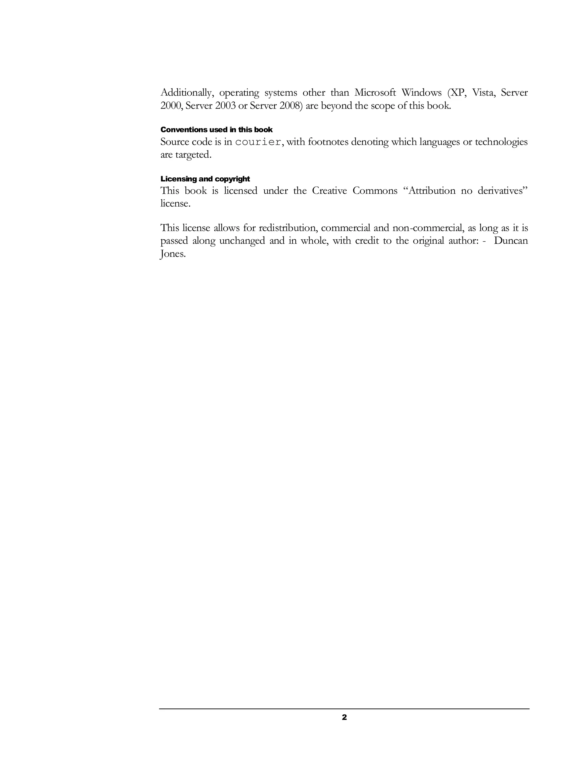 2
Additionally, operating systems other than Microsoft Windows (XP, Vista, Server
2000, Server 2003 or Server 2008) are beyond the scope of this book.
Conventions used in this book
Source code is in courier, with footnotes denoting which languages or technologies
are targeted.
Licensing and copyright
This book is licensed under the Creative Commons “Attribution no derivatives”
license.
This license allows for redistribution, commercial and non-commercial, as long as it is
passed along unchanged and in whole, with credit to the original author: - Duncan
Jones.
 
