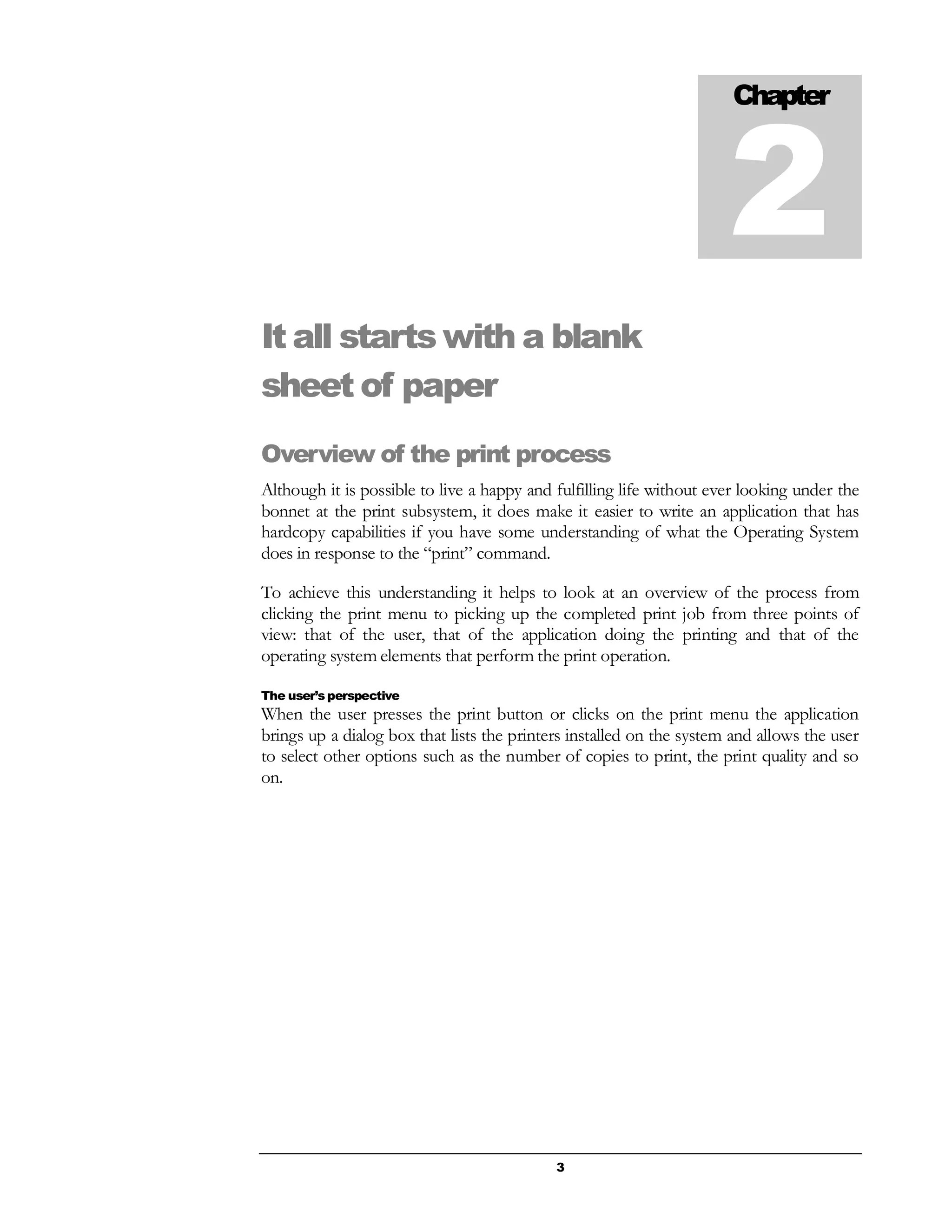 3
It all starts with a blank
sheet of paper
Overview of the print process
Although it is possible to live a happy and fulfilling life without ever looking under the
bonnet at the print subsystem, it does make it easier to write an application that has
hardcopy capabilities if you have some understanding of what the Operating System
does in response to the “print” command.
To achieve this understanding it helps to look at an overview of the process from
clicking the print menu to picking up the completed print job from three points of
view: that of the user, that of the application doing the printing and that of the
operating system elements that perform the print operation.
The user’s perspective
When the user presses the print button or clicks on the print menu the application
brings up a dialog box that lists the printers installed on the system and allows the user
to select other options such as the number of copies to print, the print quality and so
on.
Chapter
2
 