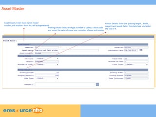 4
4
4
Asset Details: Enter Asset name, model
number,and location. Asset No. will autogenerated
Printing Details: Select ink type, number of colour, colour code
and enter the value of paper size, nunmber of pass and tension
Printer Details: Enter the printing length, widht,
capacity and speed. Select the plate type and enter
the size of it.
Asset Master
 