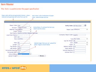 5
5
5
Item MasterItem MasterItem MasterItem Master
This form is used to enter the paper specification
Paper code: will be auto generated, division , colour ,
material and papertype will come from user list
Item name: is the combination of paper
code , materrial type and size
Upload image: Here you can upload the
paper image as shown below
Active Status: To activate the item you
need to set the status
Item Master
 