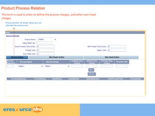 6
6
6
This form is used to enter to define the process charges, and other over head
charges
Process Section: As shown above you can
calculate the process cost
Product Process Relation
 