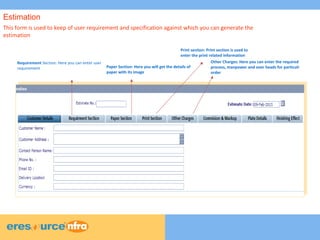 7
7
7
This form is used to keep of user requirement and specification against which you can generate the
estimation
Requirement Section: Here you can enter user
requirement Paper Section: Here you will get the details of
paper with its image
Print section: Print section is used to
enter the print related information
Other Charges: Here you can enter the required
process, manpower and over heads for particulr
order
Estimation
 