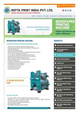 Home About us Products Accessories Manufacturing Facilities Contact us
3 COLOR SATELLITE
UNIT
NEWSPAPER PRINTING MACHINE
STANDARD FEATURES OF NEWSPAPER PRINTING MACHINE
High Grade, Stress-relieved Cast Iron (Seasoned Casting).
Lever-type swing-down ink fountain with overrides for ink fountain roller.
Cloth Dampening System.
Stainless Steel dampening rollers.
Dynamically- balanced Hard Chromium plated plate and blanket cylinders.
On the nose, slit  type plate lock-up system.
S.G. Iron sleeves, grade 600/3 for plate and blanket cylinders.
Steel Bearing Grade Bushes SAE 52100 in main frame sleeves.
Manual running circumferential registers (RCR).
Manual side register system for both plate cylinders, on the run.
High quality safety guards.
Centralized oil pressure lubrication for drive gears.
Variable-speed motorized dampening.
Centralized water circulation system.
PU covered ink vibrator roller.
T-Bar blanket lock up system.
Heavy duty compensator.
OPTIONAL FEATURES
Pneumatic on/off for ink roller, dampening roller & impression cylinders.
Motorization of running circumference registers (RCR) and side lay registers along with
motorized compensator on folder for each web.
Brushmist dampening instead of cloth dampening.
Narrow gap blanket cylinders.
Solid Stainless Steel plate & blanket cylinders.
PRODUCTS
Web Offset Printing Machine
Printing Machine for
Newspaper
Newspaper Printing Machine
Book Printing Machine
Folding Unit
Single Color Offset Printing
Machine
Two Color Offset Printing
Machine
Three Color Offset Printing
Machine
Four Color Offset Printing
Machine
Non Woven Bag Making
Machine
Non Woven Box Bag Making
Machine
Mini Offset printing Machine
Non Woven Bag printing
Machine
+91-9811364359, 9990084777
 