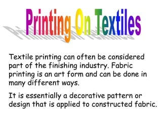 Textile printing can often be considered
part of the finishing industry. Fabric
printing is an art form and can be done in
many different ways.
It is essentially a decorative pattern or
design that is applied to constructed fabric.
 