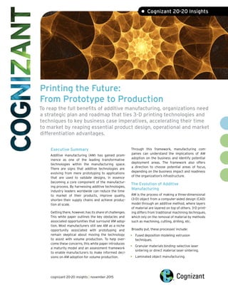 Printing the Future:
From Prototype to Production
To reap the full benefits of additive manufacturing, organizations need
a strategic plan and roadmap that ties 3-D printing technologies and
techniques to key business case imperatives, accelerating their time
to market by reaping essential product design, operational and market
differentiation advantages.
• Cognizant 20-20 Insights
Executive Summary
Additive manufacturing (AM) has gained prom-
inence as one of the leading transformative
technologies within the manufacturing space.
There are signs that additive technologies are
evolving from mere prototyping to applications
that are used to validate designs, in essence
becoming a core component of the manufactur-
ing process. By harnessing additive technologies,
industry leaders worldwide can reduce the time
to market of their products, improve quality,
shorten their supply chains and achieve produc-
tion at scale.
Getting there, however, has its share of challenges.
This white paper outlines the key obstacles and
associated opportunities that surround AM adop-
tion. Most manufacturers still see AM as a niche
opportunity associated with prototyping and
remain skeptical about moving the technology
to assist with volume production. To help over-
come these concerns, this white paper introduces
a maturity model and an assessment framework
to enable manufacturers to make informed deci-
sions on AM adoption for volume production.
Through this framework, manufacturing com-
panies can understand the implications of AM
adoption on the business and identify potential
deployment areas. The framework also offers
a direction to choose potential areas of focus,
depending on the business impact and readiness
of the organization’s infrastructure.
The Evolution of Additive
Manufacturing
AM is the process of making a three-dimensional
(3-D) object from a computer-aided design (CAD)
model through an additive method, where layers
of material are layered on top of others. 3-D print-
ing differs from traditional machining techniques,
which rely on the removal of material by methods
such as machining, cutting, drilling, etc.
Broadly put, these processes1
include:
•	 Fused deposition modeling: extrusion
techniques.
•	 Granular materials binding: selective laser
sintering or direct material laser sintering.
•	 Laminated object manufacturing.
cognizant 20-20 insights | november 2015
 