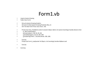 Form1.vb
• Imports System.Drawing
• Public Class Form1
• Dim g As System.Drawing.Graphics
• Dim pen1 As New System.Drawing.Pen(Color.Blue, 2)
• Dim f As New Font("Times new roman", 30)
• Private Sub show_Click(ByVal sender As System.Object, ByVal e As System.EventArgs) Handles Button1.Click
• g = Me.CreateGraphics
• g.DrawLine(pen1, 250, 50, 30, 20)
• g.DrawEllipse(pen1, 50, 50, 100, 100)
• g.DrawString("hello", f, Brushes.Brown, 300, 100)
• End Sub
• Private Sub Form1_Load(sender As Object, e As EventArgs) Handles MyBase.Load
• End Sub
• End Class
 