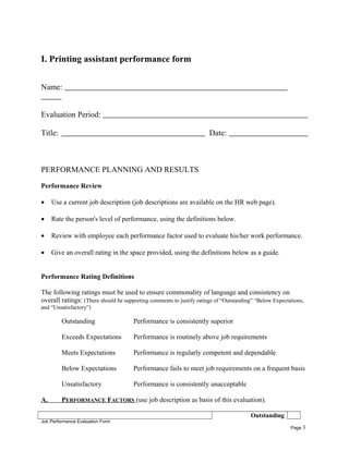 I. Printing assistant performance form
Name:
Evaluation Period:
Title: Date:
PERFORMANCE PLANNING AND RESULTS
Performance Review
• Use a current job description (job descriptions are available on the HR web page).
• Rate the person's level of performance, using the definitions below.
• Review with employee each performance factor used to evaluate his/her work performance.
• Give an overall rating in the space provided, using the definitions below as a guide.
Performance Rating Definitions
The following ratings must be used to ensure commonality of language and consistency on
overall ratings: (There should be supporting comments to justify ratings of “Outstanding” “Below Expectations,
and “Unsatisfactory”)
Outstanding Performance is consistently superior
Exceeds Expectations Performance is routinely above job requirements
Meets Expectations Performance is regularly competent and dependable
Below Expectations Performance fails to meet job requirements on a frequent basis
Unsatisfactory Performance is consistently unacceptable
A. PERFORMANCE FACTORS (use job description as basis of this evaluation).
Outstanding
Job Performance Evaluation Form
Page 3
 