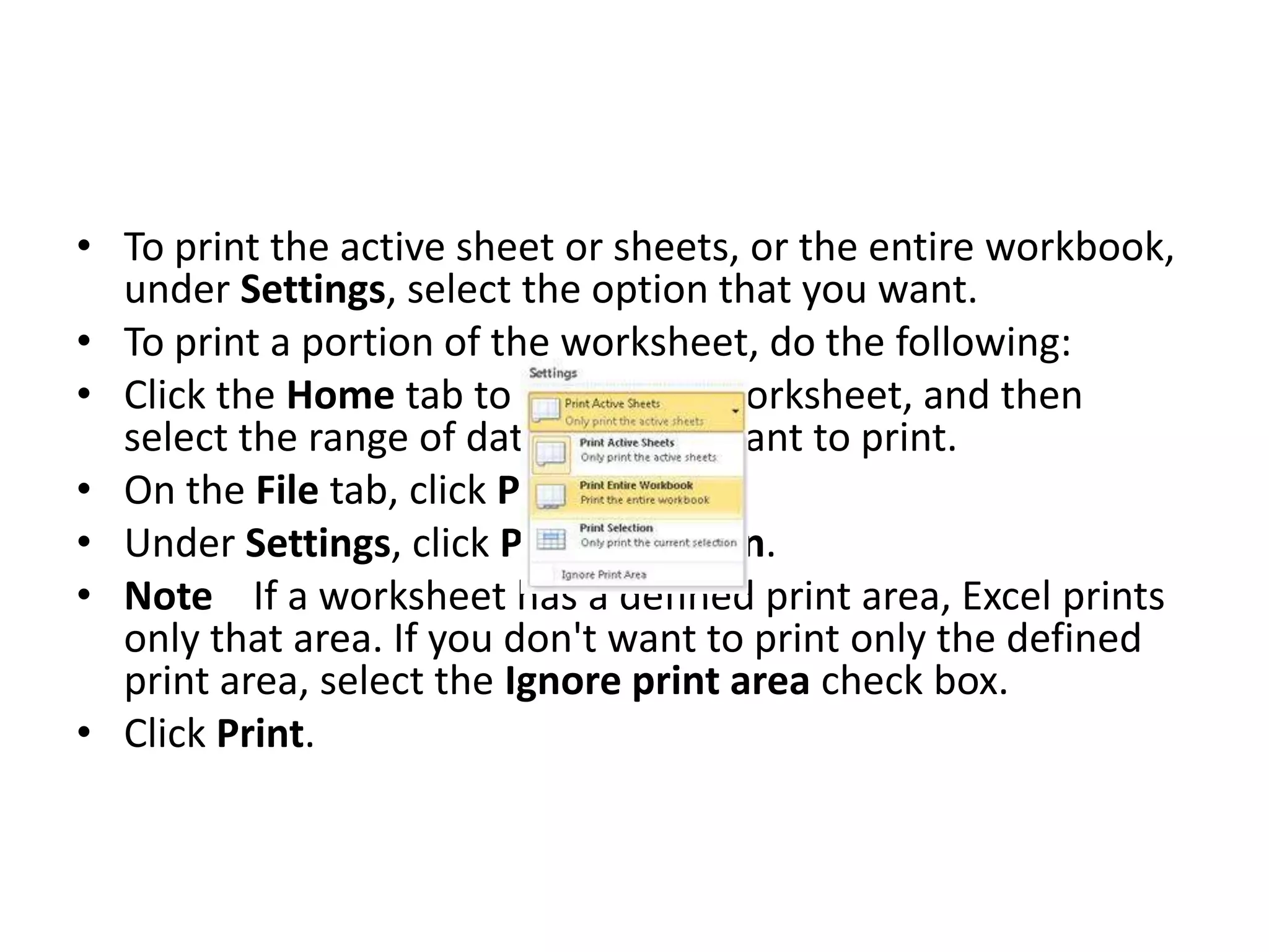 • To print the active sheet or sheets, or the entire workbook,
  under Settings, select the option that you want.
• To print a portion of the worksheet, do the following:
• Click the Home tab to return the worksheet, and then
  select the range of data that you want to print.
• On the File tab, click Print.
• Under Settings, click Print Selection.
• Note If a worksheet has a defined print area, Excel prints
  only that area. If you don't want to print only the defined
  print area, select the Ignore print area check box.
• Click Print.
 