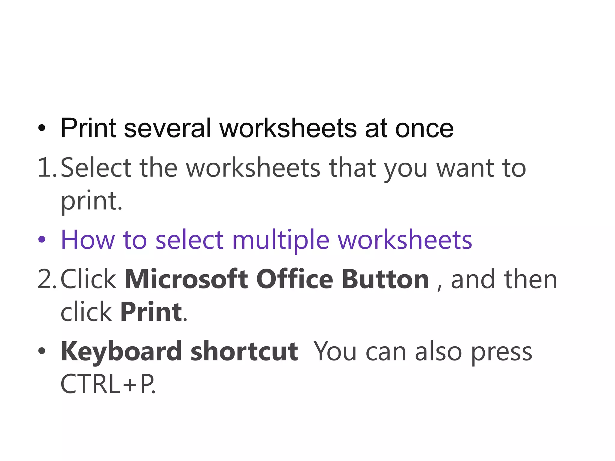 • Print several worksheets at once
1.Select the worksheets that you want to
  print.
• How to select multiple worksheets
2.Click Microsoft Office Button , and then
  click Print.
• Keyboard shortcut You can also press
  CTRL+P.
 