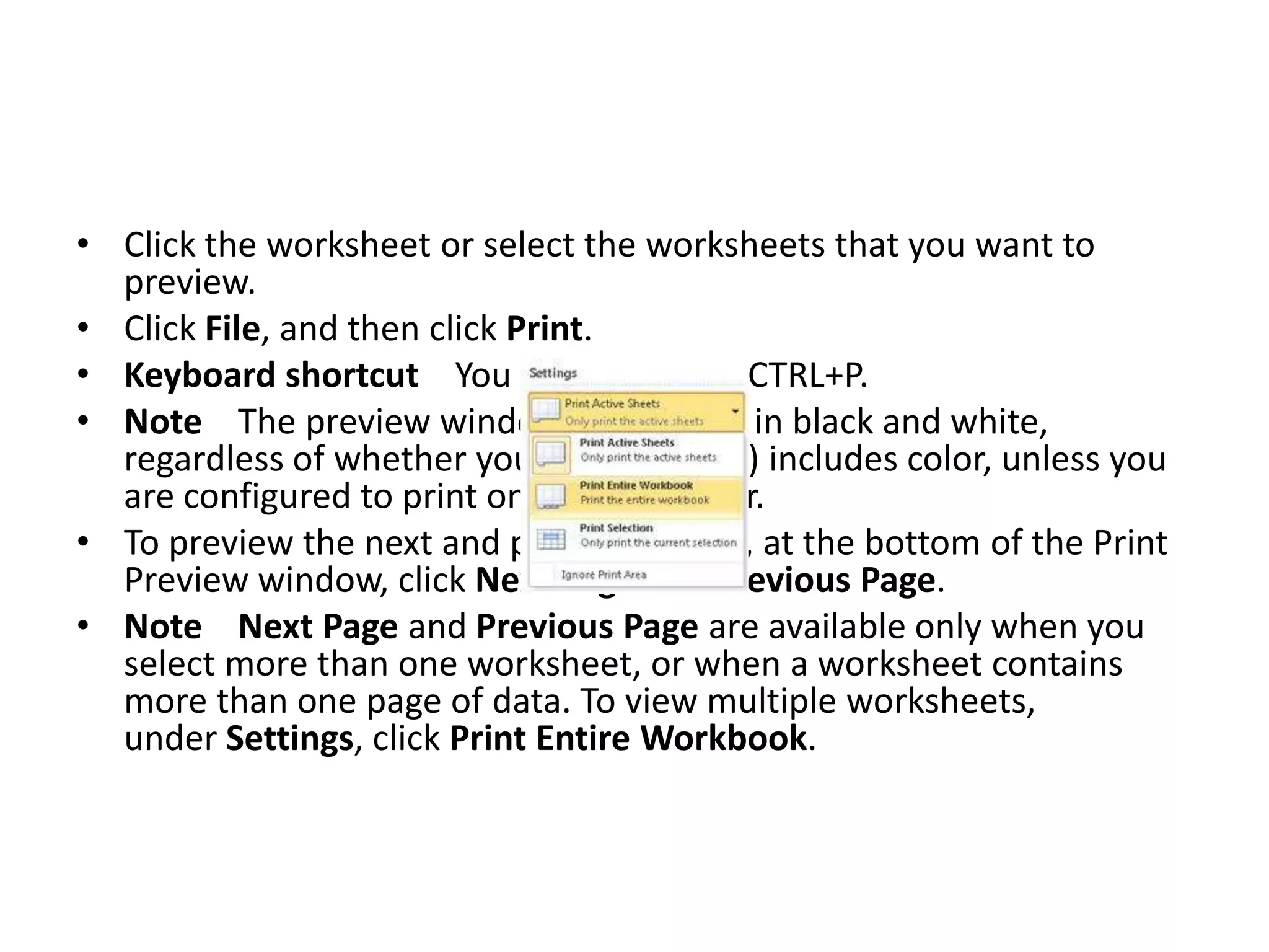 • Click the worksheet or select the worksheets that you want to
  preview.
• Click File, and then click Print.
• Keyboard shortcut You can also press CTRL+P.
• Note The preview window will display in black and white,
  regardless of whether your worksheet(s) includes color, unless you
  are configured to print on a color printer.
• To preview the next and previous pages, at the bottom of the Print
  Preview window, click Next Page and Previous Page.
• Note Next Page and Previous Page are available only when you
  select more than one worksheet, or when a worksheet contains
  more than one page of data. To view multiple worksheets,
  under Settings, click Print Entire Workbook.
 