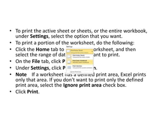 • To print the active sheet or sheets, or the entire workbook,
  under Settings, select the option that you want.
• To print a portion of the worksheet, do the following:
• Click the Home tab to return the worksheet, and then
  select the range of data that you want to print.
• On the File tab, click Print.
• Under Settings, click Print Selection.
• Note If a worksheet has a defined print area, Excel prints
  only that area. If you don't want to print only the defined
  print area, select the Ignore print area check box.
• Click Print.
 