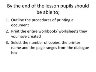 By the end of the lesson pupils should
              be able to;
1. Outline the procedures of printing a
   document
2. Print the entire workbook/ worksheets they
   you have created
3. Select the number of copies, the printer
   name and the page ranges from the dialogue
   box
 