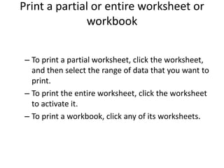 Print a partial or entire worksheet or
              workbook


 – To print a partial worksheet, click the worksheet,
   and then select the range of data that you want to
   print.
 – To print the entire worksheet, click the worksheet
   to activate it.
 – To print a workbook, click any of its worksheets.
 