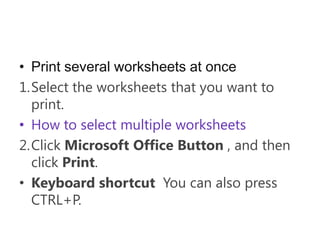 • Print several worksheets at once
1.Select the worksheets that you want to
  print.
• How to select multiple worksheets
2.Click Microsoft Office Button , and then
  click Print.
• Keyboard shortcut You can also press
  CTRL+P.
 