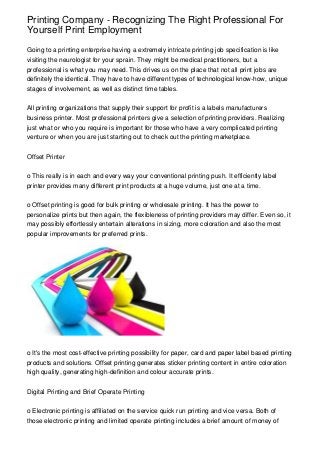 Printing Company - Recognizing The Right Professional For
Yourself Print Employment
Going to a printing enterprise having a extremely intricate printing job specification is like
visiting the neurologist for your sprain. They might be medical practitioners, but a
professional is what you may need. This drives us on the place that not all print jobs are
definitely the identical. They have to have different types of technological know-how, unique
stages of involvement, as well as distinct time tables.
All printing organizations that supply their support for profit is a labels manufacturers
business printer. Most professional printers give a selection of printing providers. Realizing
just what or who you require is important for those who have a very complicated printing
venture or when you are just starting out to check out the printing marketplace.
Offset Printer
o This really is in each and every way your conventional printing push. It efficiently label
printer provides many different print products at a huge volume, just one at a time.
o Offset printing is good for bulk printing or wholesale printing. It has the power to
personalize prints but then again, the flexibleness of printing providers may differ. Even so, it
may possibly effortlessly entertain alterations in sizing, more coloration and also the most
popular improvements for preferred prints.

o It's the most cost-effective printing possibility for paper, card and paper label based printing
products and solutions. Offset printing generates sticker printing content in entire coloration
high quality, generating high-definition and colour accurate prints.
Digital Printing and Brief Operate Printing
o Electronic printing is affiliated on the service quick run printing and vice versa. Both of
those electronic printing and limited operate printing includes a brief amount of money of

 