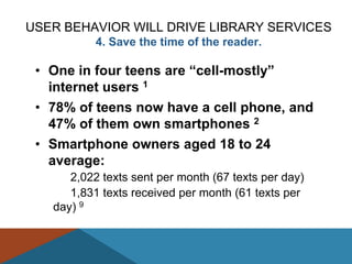 USER BEHAVIOR WILL DRIVE LIBRARY SERVICES
           4. Save the time of the reader.

 • One in four teens are ―cell-mostly‖
   internet users 1
 • 78% of teens now have a cell phone, and
   47% of them own smartphones 2
 • Smartphone owners aged 18 to 24
   average:
      2,022 texts sent per month (67 texts per day)
      1,831 texts received per month (61 texts per
   day) 9
 