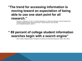 ―The trend for accessing information is
  moving toward an expectation of being
  able to use one start point for all
  research.‖
     Timpson, H., &Sansom, G. (2011). A Student Perspective on e-Resource Discovery: Has the Google Factor
     Changed Publisher Platform Searching Forever?. Serials Librarian, 61(2), 253-266.
     doi:10.1080/0361526X.2011.592115




― 89 percent of college student information
  searches begin with a search engine‖
     OCLC. (2006). College Students’ Perceptions of Libraries and Information Resources. Dublin, Ohio: OCLC.
 