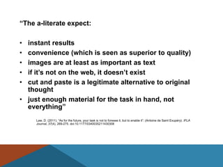 ―The a-literate expect:

• instant results
• convenience (which is seen as superior to quality)
• images are at least as important as text
• if it’s not on the web, it doesn’t exist
• cut and paste is a legitimate alternative to original
  thought
• just enough material for the task in hand, not
  everything‖
     Law, D. (2011). “As for the future, your task is not to foresee it, but to enable it”: (Antoine de Saint Exupéry). IFLA
     Journal, 37(4), 269-275. doi:10.1177/0340035211430308
 