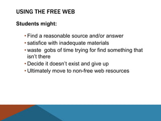 USING THE FREE WEB
Students might:

   • Find a reasonable source and/or answer
   • satisfice with inadequate materials
   • waste gobs of time trying for find something that
     isn’t there
   • Decide it doesn’t exist and give up
   • Ultimately move to non-free web resources
 
