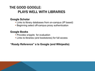 THE GOOD GOOGLE:
     PLAYS WELL WITH LIBRARIES
Google Scholar
    Links to library databases from on-campus (IP based)
    Beginning select off-campus proxy authentication

Google Books
    Provides snippits for evaluation
    Links to libraries (and bookstores) for full access

―Ready Reference‖ a la Google (and Wikipedia)
 