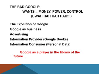 THE BAD GOOGLE:
      WANTS …MONEY, POWER, CONTROL
          (BWAH HAH HAH HAH!!!)

The Evolution of Google
Google as business
Advertising
Information Provider (Google Books)
Information Consumer (Personal Data)

      Google as a player in the library of the
  future…
 