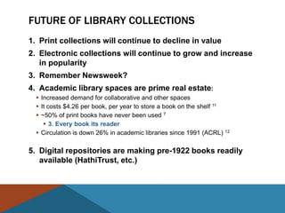 FUTURE OF LIBRARY COLLECTIONS
1. Print collections will continue to decline in value
2. Electronic collections will continue to grow and increase
   in popularity
3. Remember Newsweek?
4. Academic library spaces are prime real estate:
   Increased demand for collaborative and other spaces
   It costs $4.26 per book, per year to store a book on the shelf 11
   ~50% of print books have never been used 7
      3. Every book its reader
   Circulation is down 26% in academic libraries since 1991 (ACRL) 12

5. Digital repositories are making pre-1922 books readily
   available (HathiTrust, etc.)
 