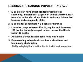 E-BOOKS ARE GAINING POPULARITY SLOWLY
1. E-books can have enhanced features: full text
   searching, annotations, pages can be bookmarked, text-
   to-audio, embedded video, links to websites, interactive
   lessons and changeable plots.
2. E-books for consumers ≠ E-books for libraries
3. Libraries can purchase a Kindle, pay for and download
   100 books, but only one patron can borrow the Kindle
   (with 100 books)
4. Academic e-book readers tend to be web-based
5. Downloading to hand-held readers = short term and
   technically challenging
  • Ability to highlight and add notes, is limited and temporary
 