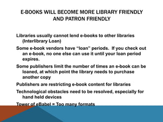 E-BOOKS WILL BECOME MORE LIBRARY FRIENDLY
             AND PATRON FRIENDLY

Libraries usually cannot lend e-books to other libraries
   (Interlibrary Loan)
Some e-book vendors have ―loan‖ periods. If you check out
  an e-book, no one else can use it until your loan period
  expires.
Some publishers limit the number of times an e-book can be
  loaned, at which point the library needs to purchase
  another copy
Publishers are restricting e-book content for libraries
Technological obstacles need to be resolved, especially for
  hand held devices
Tower of eBabel = Too many formats
 