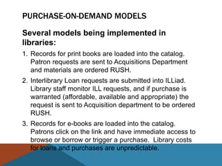 PURCHASE-ON-DEMAND MODELS
Several models being implemented in
libraries:
1. Records for print books are loaded into the catalog.
   Patron requests are sent to Acquisitions Department
   and materials are ordered RUSH.
2. Interlibrary Loan requests are submitted into ILLiad.
   Library staff monitor ILL requests, and if purchase is
   warranted (affordable, available and appropriate) the
   request is sent to Acquisition department to be ordered
   RUSH.
3. Records for e-books are loaded into the catalog.
   Patrons click on the link and have immediate access to
   browse or borrow or trigger a purchase. Library costs
   for loans and purchases are unpredictable.
 