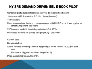 NY 3RS DEMAND DRIVEN EBL E-BOOK PILOT
Consortial pilot project to test collaborative e-book collection building
18 members (16 Academics, 2 Public Library Systems)
18 Publishers
Members contribute funds to common account at WNYLRC to be drawn against as
  consortium patrons use books
7971 records loaded into catalog (published Oct. 2011- )
Purchased e-books are owned “into perpetuity” (65 so far)


Current costs:
Browsing is free
After 5 minutes browsing – loan Is triggered (24 hrs or 7 days) ($.20-$44 each
    loan)
    Purchase is triggered on 8 loan (list price x 5).
Price cap is $250 for any title (X5).
 
