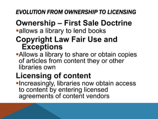EVOLUTION FROM OWNERSHIP TO LICENSING
Ownership – First Sale Doctrine
allows a library to lend books
Copyright Law Fair Use and
 Exceptions
Allows a library to share or obtain copies
 of articles from content they or other
 libraries own
Licensing of content
Increasingly, libraries now obtain access
 to content by entering licensed
 agreements of content vendors
 
