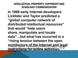INTELLECTUAL PROPERTY, COPYRIGHT AND
            SCHOLARLY COMMUNICATION
In 1968 early Internet developers
Licklider and Taylor predicted a
―global computer network of
distributed intellectual resources‖
that would ―help users
share, manipulate and locate
data‖…but what has occurred is a
―rising tension between the open
architecture of theofInternet and legal
1. Reyman, Jessica. The Rhetoric Intellectual Property: Copyright
restrictions for online activities.‖ 1.
Law and the Regulation of Digital Culture. New York:
Routledge, 2010. Print.
 