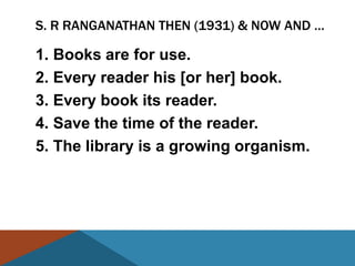 S. R RANGANATHAN THEN (1931) & NOW AND …

1. Books are for use.
2. Every reader his [or her] book.
3. Every book its reader.
4. Save the time of the reader.
5. The library is a growing organism.
 