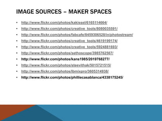 IMAGE SOURCES – MAKER SPACES
•   http://www.flickr.com/photos/kakissel/6165114664/
•   http://www.flickr.com/photos/creative_tools/8080035591/
•   http://www.flickr.com/photos/fabcafe/8459306528/in/photostream/
•   http://www.flickr.com/photos/creative_tools/4619199174/
•   http://www.flickr.com/photos/creative_tools/5924881693/
•   http://www.flickr.com/photos/sethoscope/3985762567/
•   http://www.flickr.com/photos/kans1985/2019768277/
•   http://www.flickr.com/photos/steevithak/5015721515/
•   http://www.flickr.com/photos/lbmixpro/3605314938/
•   http://www.flickr.com/photos/philliecasablanca/4338175245/
 
