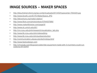 IMAGE SOURCES – MAKER SPACES
•   http://blog.thehenryford.org/wp-content/uploads/2013/02/hypecenter-700x525.jpg
•   http://www.ilovefc.com/E-FE-MakerSpace.JPG
•   http://tekventure.org/maker-station/
•   http://www.flickr.com/photos/wbaiv/5764557986/
•   http://www.makerlibrarian.com/page/4/
•   http://www.dc.umich.edu/dl1/
•   http://cnr.ncsu.edu/prtm/research/visualization_lab.php
•   http://www.lib.ncsu.edu/cdm/videoediting
•   http://www.lib.ncsu.edu/cdm/audioproduction
•   http://communication.utexas.edu/technology/dml/
•   http://www.fastcodesign.com
•   http://chronicle.com/blogs/percolator/lab-equipment-made-with-3-d-printers-could-cut-
    costs-by-97/32447
 