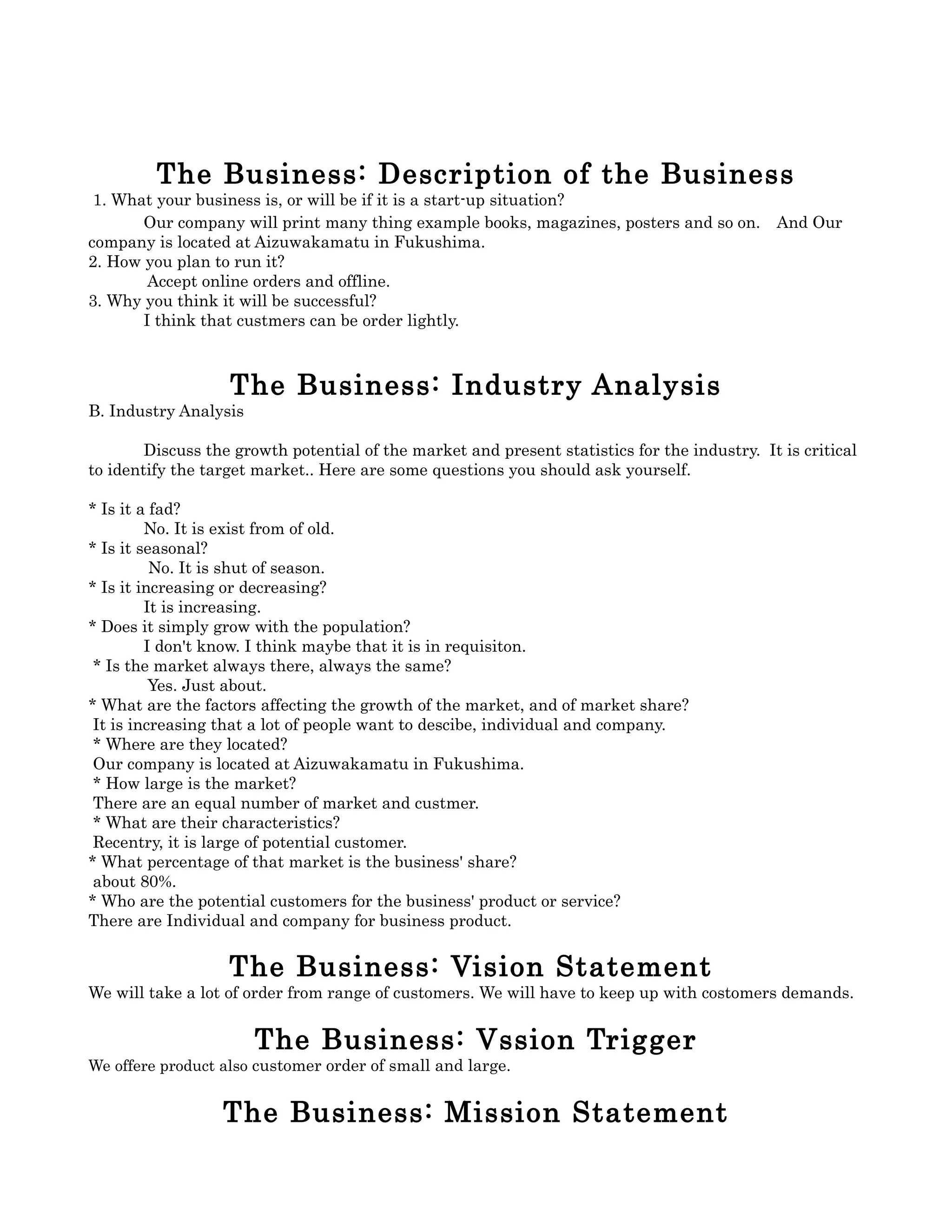 The Business: Description of the Business
 1. What your business is, or will be if it is a start-up situation?
       Our company will print many thing example books, magazines, posters and so on.　And Our
company is located at Aizuwakamatu in Fukushima.
2. How you plan to run it?
        Accept online orders and offline.
3. Why you think it will be successful?
       I think that custmers can be order lightly.



                   The Business: Industry Analysis
B. Industry Analysis

        Discuss the growth potential of the market and present statistics for the industry. It is critical
to identify the target market.. Here are some questions you should ask yourself.

* Is it a fad?
         No. It is exist from of old.
* Is it seasonal?
          No. It is shut of season.
* Is it increasing or decreasing?
         It is increasing.
* Does it simply grow with the population?
         I don't know. I think maybe that it is in requisiton.
 * Is the market always there, always the same?
          Yes. Just about.
* What are the factors affecting the growth of the market, and of market share?
 It is increasing that a lot of people want to descibe, individual and company.
 * Where are they located?
 Our company is located at Aizuwakamatu in Fukushima.
 * How large is the market?
 There are an equal number of market and custmer.
 * What are their characteristics?
 Recentry, it is large of potential customer.
* What percentage of that market is the business' share?
 about 80%.
* Who are the potential customers for the business' product or service?
There are Individual and company for business product.


                   The Business: Vision Statement
We will take a lot of order from range of customers. We will have to keep up with costomers demands.


                       The Business: Vssion Trigger
We offere product also customer order of small and large.


                  The Business: Mission Statement
 