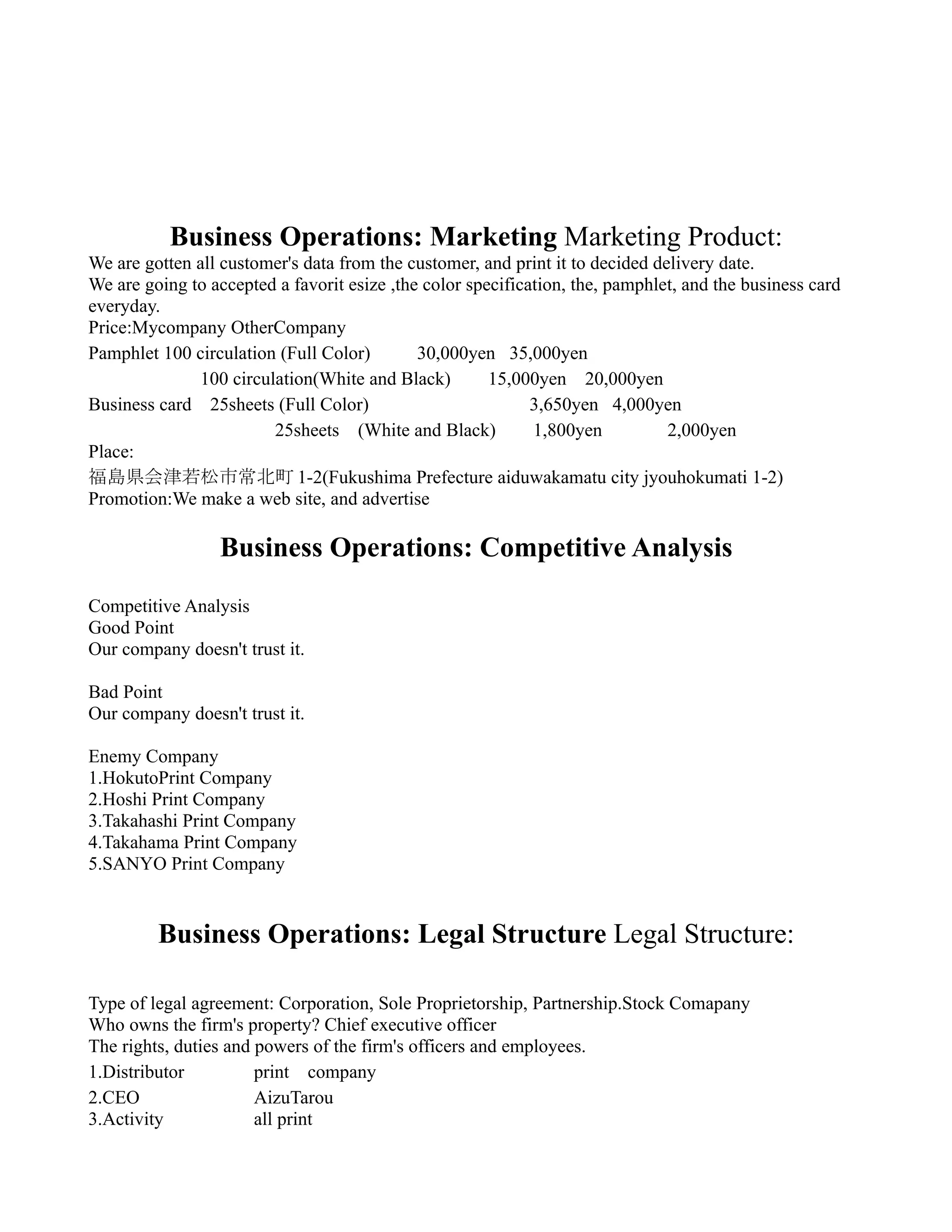 Business Operations: Marketing Marketing Product:
We are gotten all customer's data from the customer, and print it to decided delivery date.
We are going to accepted a favorit esize ,the color specification, the, pamphlet, and the business card
everyday.
Price:Mycompany OtherCompany
Pamphlet 100 circulation (Full Color)　　 30,000yen 35,000yen
　　　　　　100 circulation(White and Black)　 15,000yen 20,000yen
Business card　25sheets (Full Color)                          3,650yen 4,000yen
　　　　　                   25sheets　(White and Black)　　1,800yen　　　 2,000yen
Place:
福島県会津若松市常北町 1-2(Fukushima Prefecture aiduwakamatu city jyouhokumati 1-2)
Promotion:We make a web site, and advertise

                  Business Operations: Competitive Analysis
Competitive Analysis
Good Point
Our company doesn't trust it.

Bad Point
Our company doesn't trust it.

Enemy Company
1.HokutoPrint Company
2.Hoshi Print Company
3.Takahashi Print Company
4.Takahama Print Company
5.SANYO Print Company


         Business Operations: Legal Structure Legal Structure:

Type of legal agreement: Corporation, Sole Proprietorship, Partnership.Stock Comapany
Who owns the firm's property? Chief executive officer
The rights, duties and powers of the firm's officers and employees.
1.Distributor          print　company
2.CEO　                 AizuTarou
3.Activity             all print
 