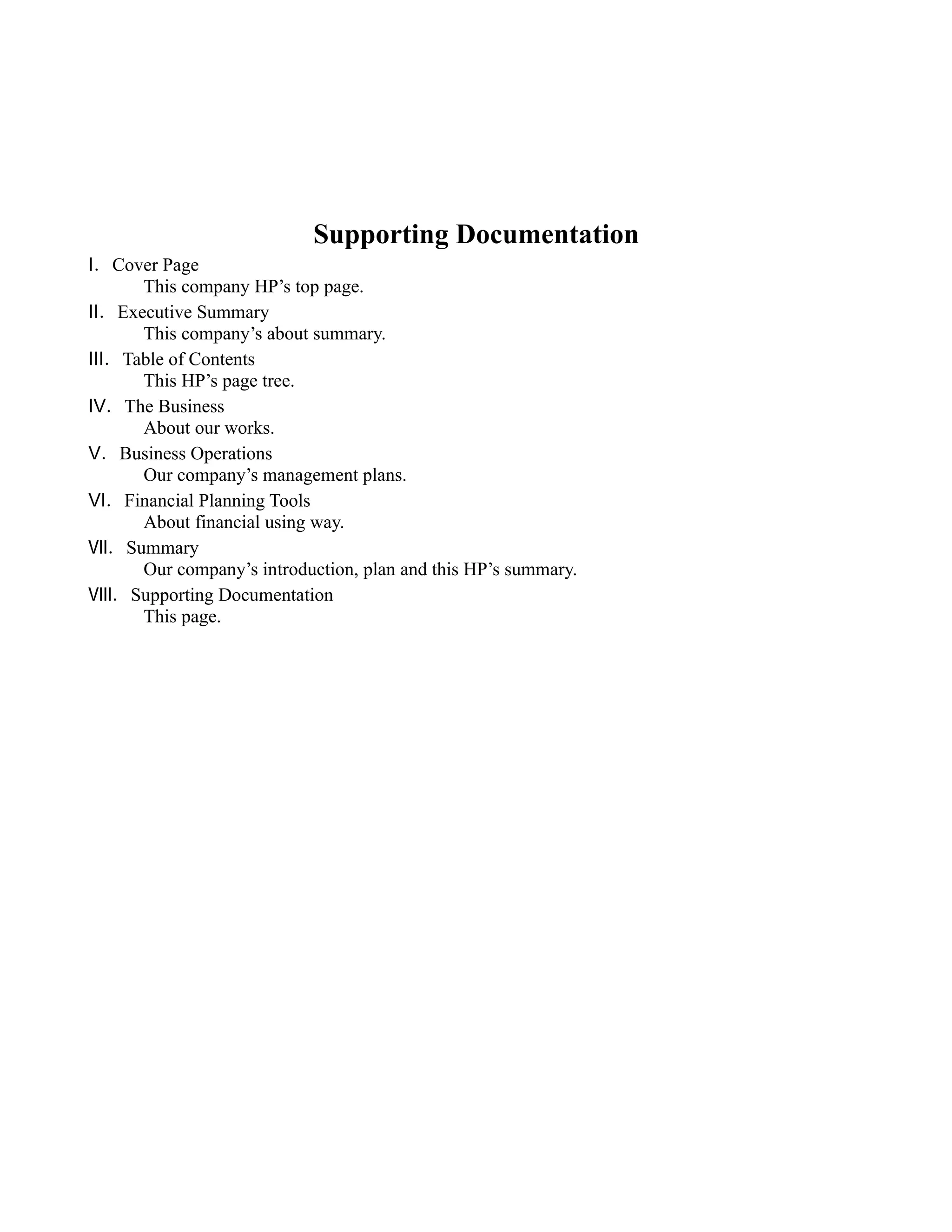 Supporting Documentation
Ⅰ．Cover Page
     This company HP’s top page.
Ⅱ．Executive Summary
     This company’s about summary.
Ⅲ．Table of Contents
     This HP’s page tree.
Ⅳ．The Business
     About our works.
Ⅴ．Business Operations
     Our company’s management plans.
Ⅵ．Financial Planning Tools
     About financial using way.
Ⅶ．Summary
     Our company’s introduction, plan and this HP’s summary.
Ⅷ．Supporting Documentation
     This page.
 