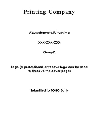 Printing Company


           Aizuwakamatu,Fukushima


                 XXX-XXX-XXX


                    GroupD



Logo (A professional, attractive logo can be used
          to dress up the cover page)




            Submitted to TOHO Bank
 