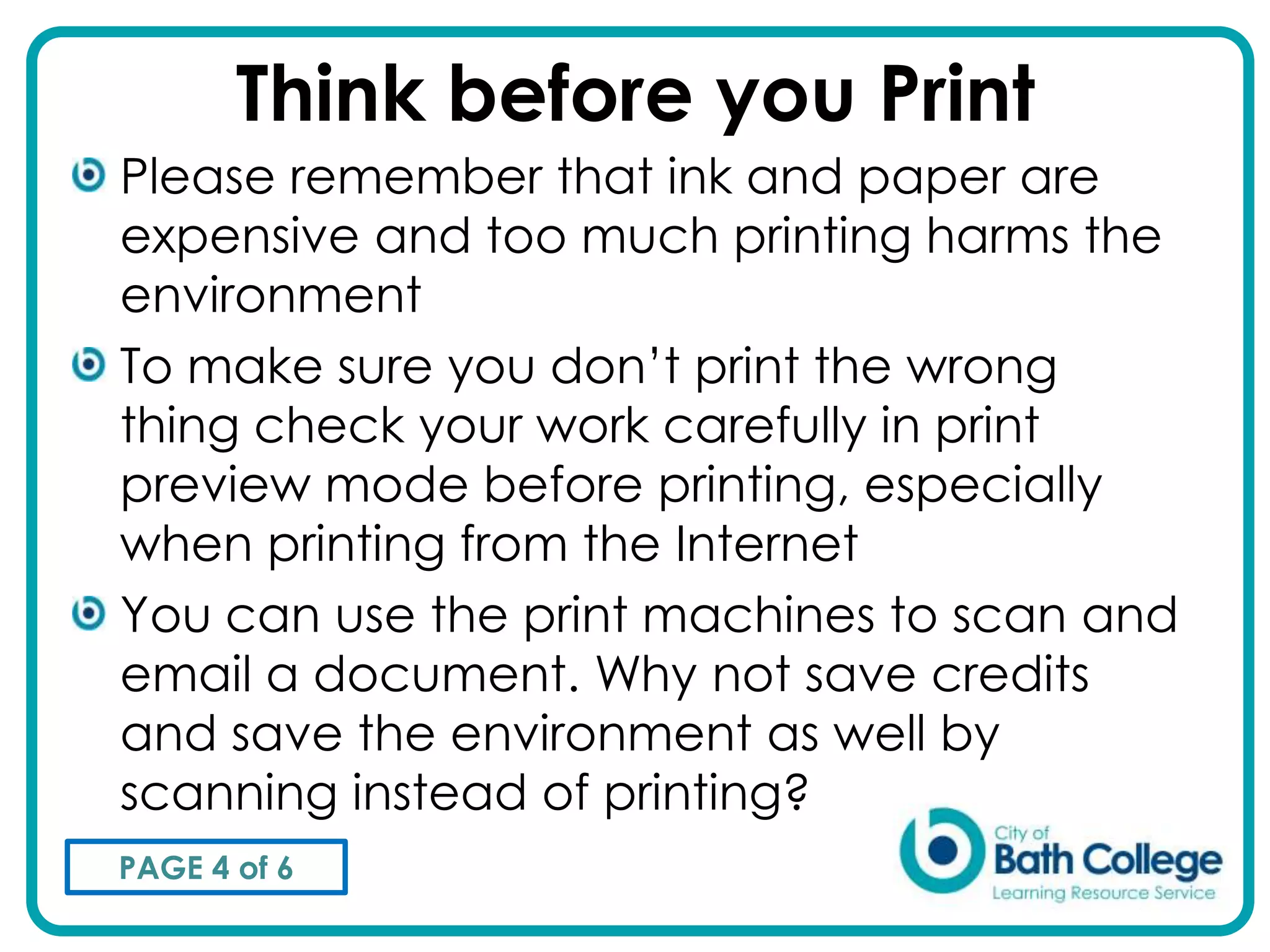 Think before you Print
Please remember that ink and paper are
expensive and too much printing harms the
environment
To make sure you don’t print the wrong
thing check your work carefully in print
preview mode before printing, especially
when printing from the Internet
You can use the print machines to scan and
email a document. Why not save credits
and save the environment as well by
scanning instead of printing?
PAGE 4 of 6
 