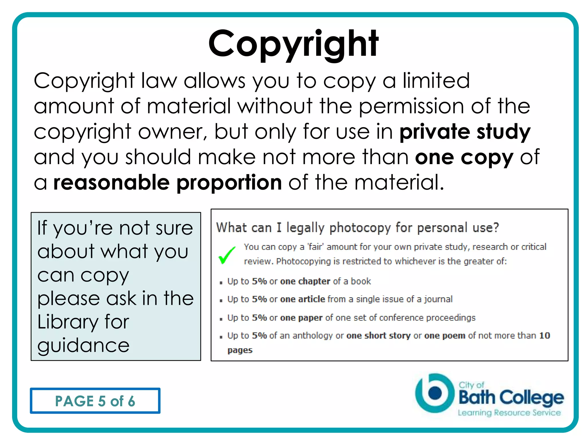 Copyright
Copyright law allows you to copy a limited
amount of material without the permission of the
copyright owner, but only for use in private study
and you should make not more than one copy of
a reasonable proportion of the material.

If you’re not sure
about what you
can copy
please ask in the
Library for
guidance

  PAGE 5 of 6
 