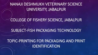 NANAJI DESHMUKH VETERINARY SCIENCE
UNIVERSITY, JABALPUR
COLLEGE OF FISHERY SCIENCE, JABALPUR
SUBJECT-FISH PACKAGING TECHNOLOGY
TOPIC-PRINTING FOR PACKAGING AND PRINT
IDENTIFICATION
 