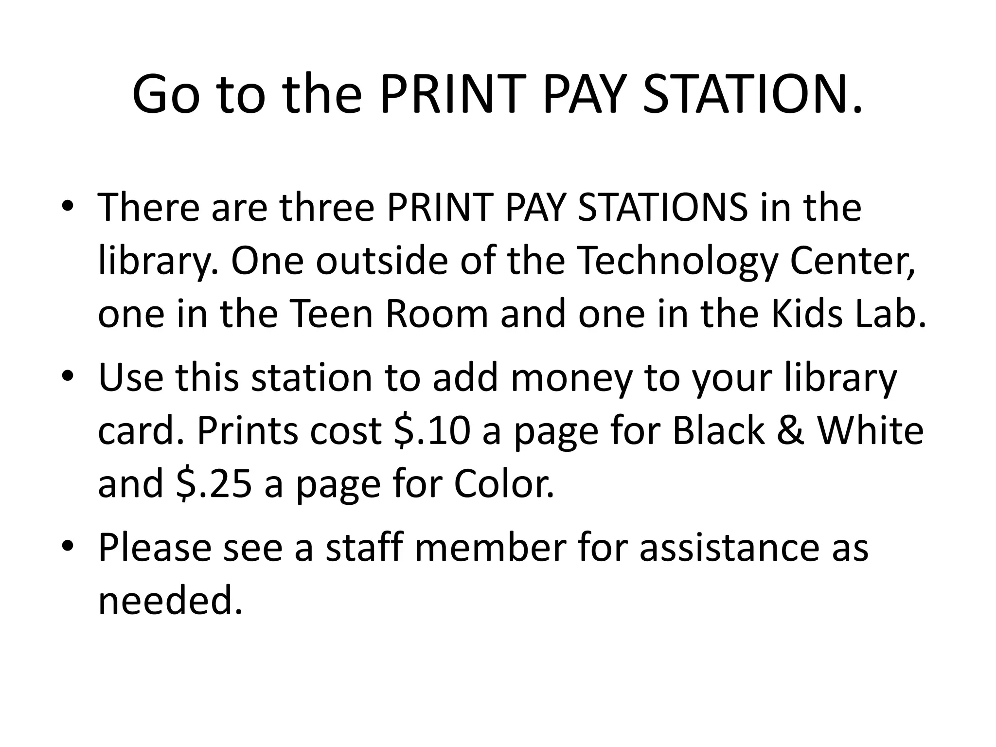 Go to the PRINT PAY STATION.There are three PRINT PAY STATIONS in the library. One outside of the Technology Center, one in the Teen Room and one in the Kids Lab. Use this station to add money to your library card. Prints cost $.10 a page for Black & White and $.25 a page for Color.Please see a staff member for assistance as needed. 