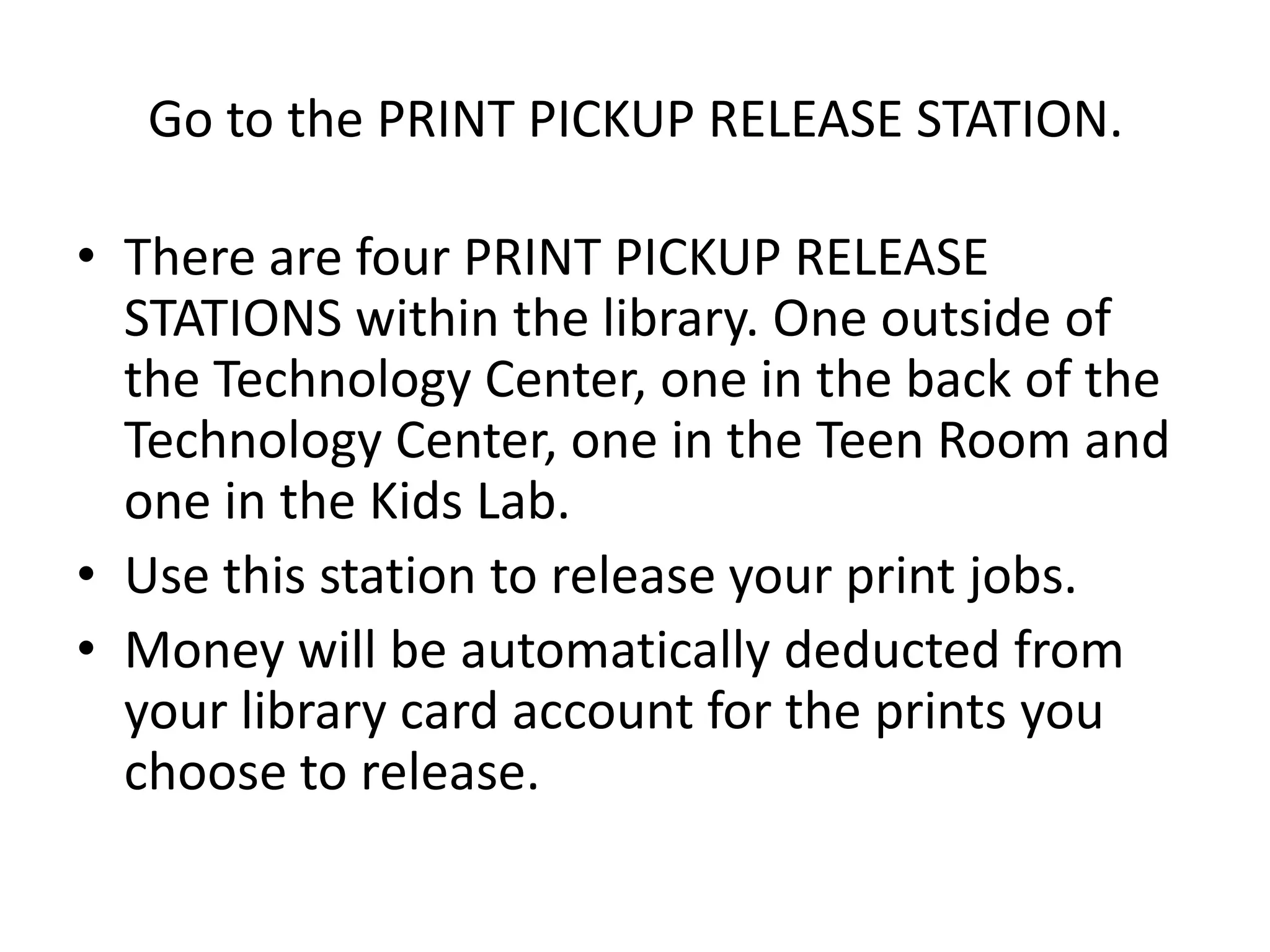 Go to the PRINT PICKUP RELEASE STATION. There are four PRINT PICKUP RELEASE STATIONS within the library. One outside of the Technology Center, one in the back of the Technology Center, one in the Teen Room and one in the Kids Lab. Use this station to release your print jobs. Money will be automatically deducted from your library card account for the prints you choose to release.