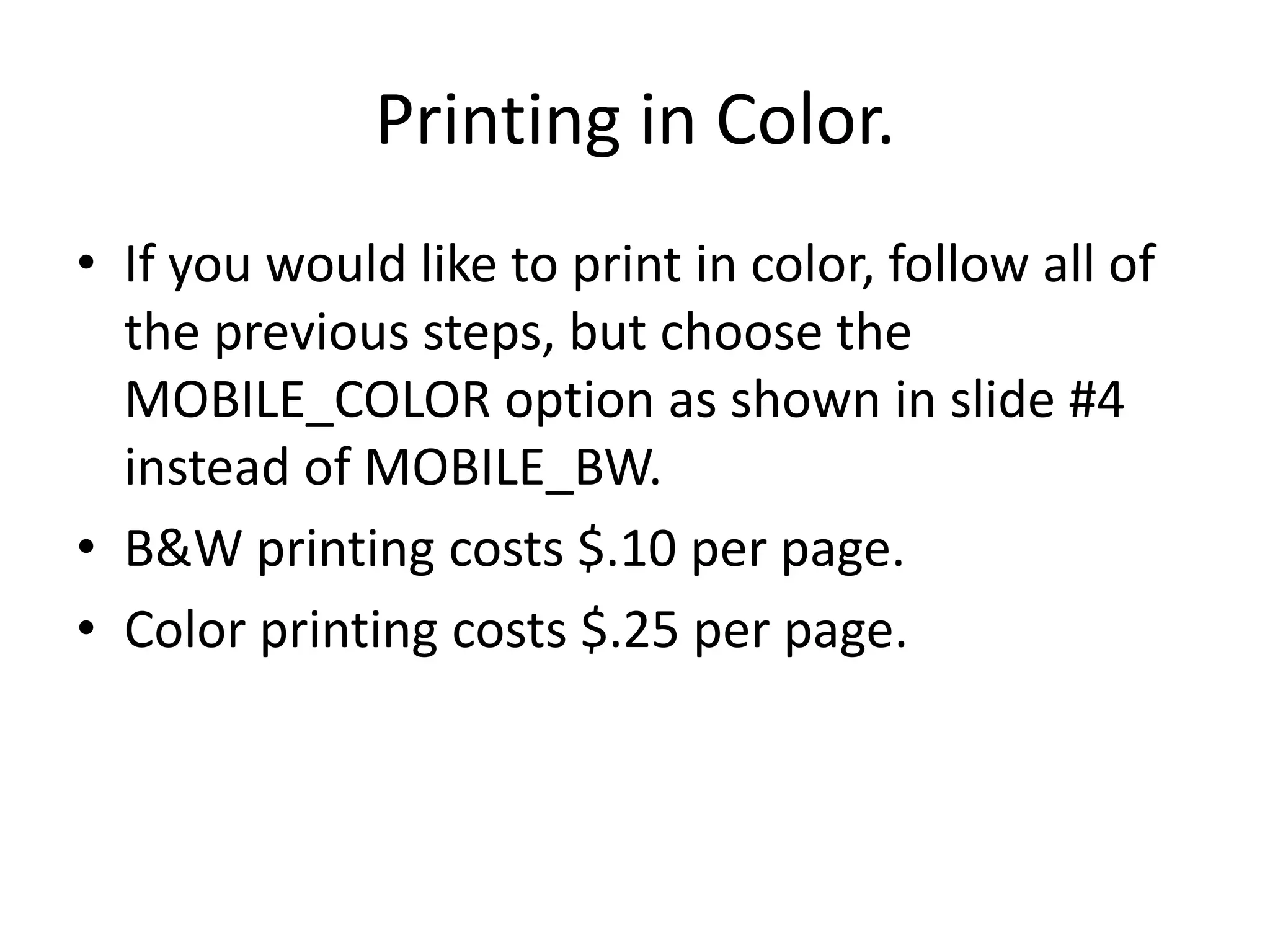 Printing in Color.If you would like to print in color, follow all of the previous steps, but choose the MOBILE_COLOR option as shown in slide #4 instead of MOBILE_BW. B&W printing costs $.10 per page.Color printing costs $.25 per page.
