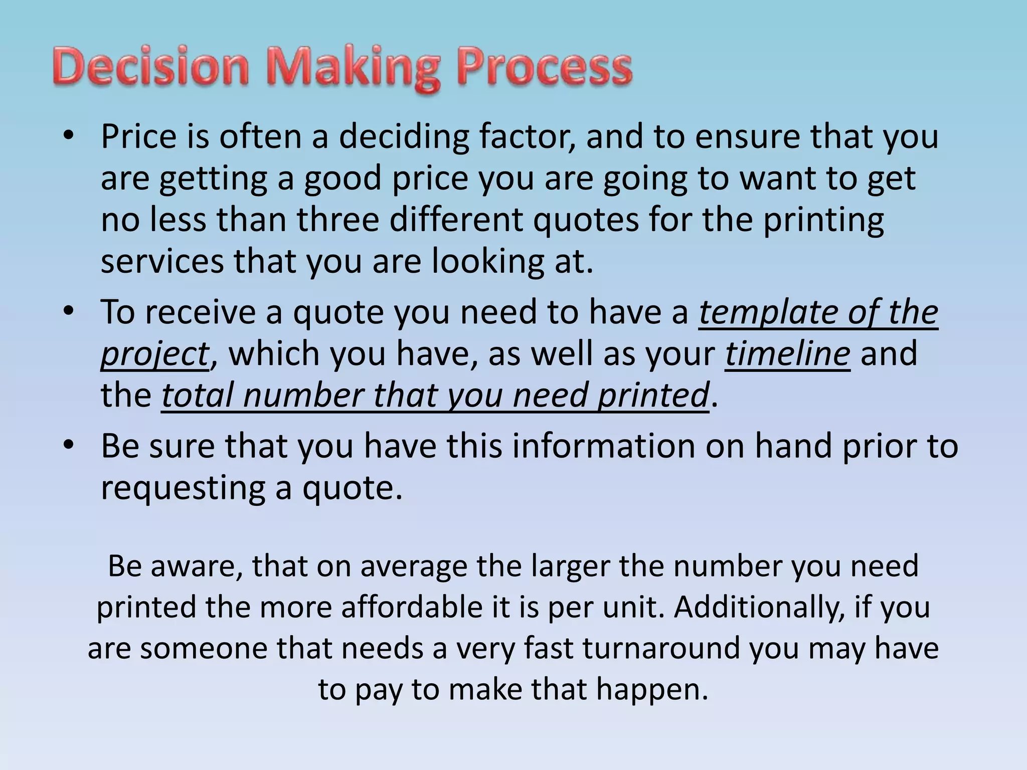 Decision Making ProcessPrice is often a deciding factor, and to ensure that you are getting a good price you are going to want to get no less than three different quotes for the printing services that you are looking at. To receive a quote you need to have a template of the project, which you have, as well as your timeline and the total number that you need printed. Be sure that you have this information on hand prior to requesting a quote. Be aware, that on average the larger the number you need printed the more affordable it is per unit. Additionally, if you are someone that needs a very fast turnaround you may have to pay to make that happen.